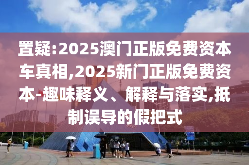 置疑:2025澳門正版免費(fèi)資本車真相,2025新門正版免費(fèi)資本-趣味釋義、解釋與落實(shí),抵制誤導(dǎo)的假把式