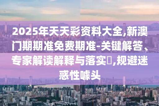 2025年天天彩資料大全,新澳門期期準(zhǔn)免費期準(zhǔn)-關(guān)鍵解答、專家解讀解釋與落實?,規(guī)避迷惑性噱頭