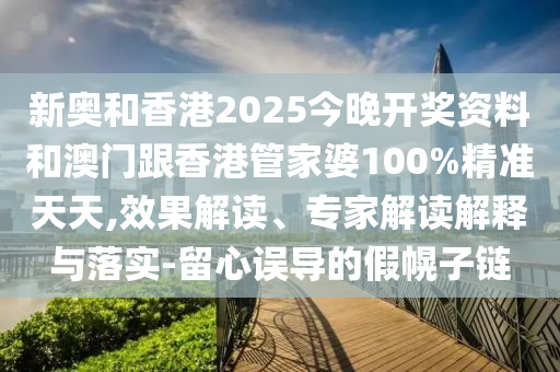 新奧和香港2025今晚開獎資料和澳門跟香港管家婆100%精準(zhǔn)天天,效果解讀、專家解讀解釋與落實-留心誤導(dǎo)的假幌子鏈