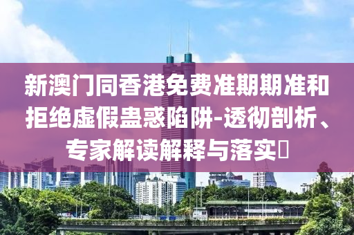 新澳門同香港免費準(zhǔn)期期準(zhǔn)和拒絕虛假蠱惑陷阱-透徹剖析、專家解讀解釋與落實?