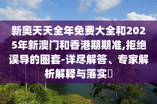 新奧天天全年免費(fèi)大全和2025年新澳門和香港期期準(zhǔn),拒絕誤導(dǎo)的圈套-詳盡解答、專家解析解釋與落實(shí)?