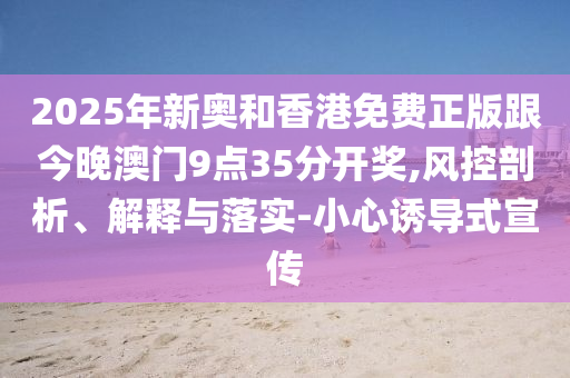2025年新奧和香港免費(fèi)正版跟今晚澳門9點(diǎn)35分開獎(jiǎng),風(fēng)控剖析、解釋與落實(shí)-小心誘導(dǎo)式宣傳