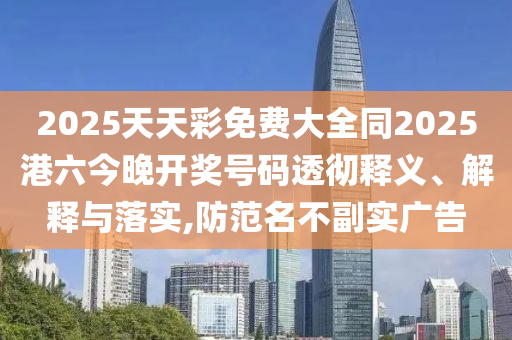 2025天天彩免費(fèi)大全同2025港六今晚開獎(jiǎng)號(hào)碼透徹釋義、解釋與落實(shí),防范名不副實(shí)廣告