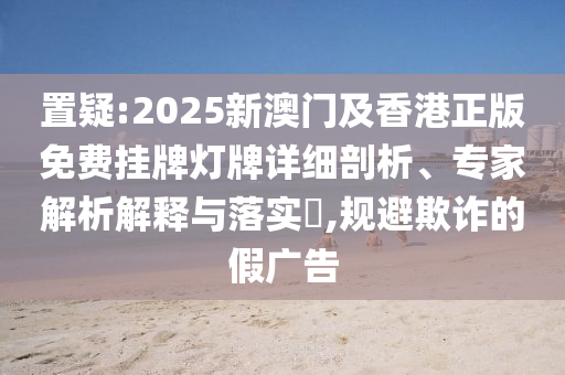 置疑:2025新澳門及香港正版免費(fèi)掛牌燈牌詳細(xì)剖析、專家解析解釋與落實(shí)?,規(guī)避欺詐的假廣告