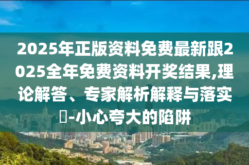 2025年正版資料免費(fèi)最新跟2025全年免費(fèi)資料開獎結(jié)果,理論解答、專家解析解釋與落實(shí)?-小心夸大的陷阱