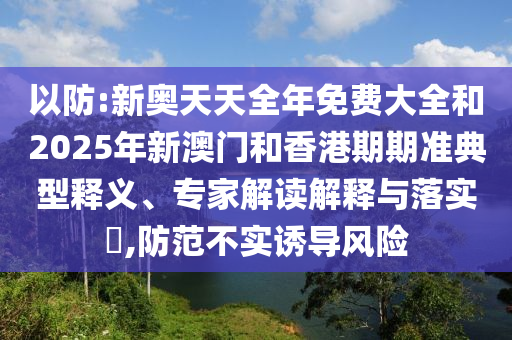 以防:新奧天天全年免費大全和2025年新澳門和香港期期準典型釋義、專家解讀解釋與落實?,防范不實誘導風險