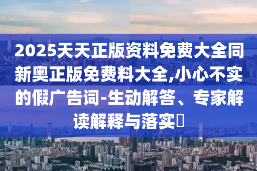 2025天天正版資料免費(fèi)大全同新奧正版免費(fèi)料大全,小心不實(shí)的假廣告詞-生動解答、專家解讀解釋與落實(shí)?