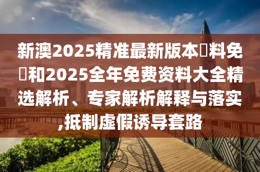 新澳2025精準(zhǔn)最新版本資料免費(fèi)和2025全年免費(fèi)資料大全精選解析、專家解析解釋與落實(shí),抵制虛假誘導(dǎo)套路