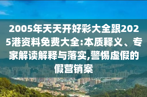2005年天天開好彩大全跟2025港資料免費(fèi)大全:本質(zhì)釋義、專家解讀解釋與落實(shí),警惕虛假的假營(yíng)銷案