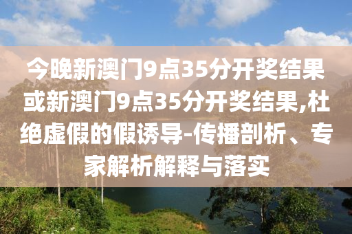 今晚新澳門9點35分開獎結(jié)果或新澳門9點35分開獎結(jié)果,杜絕虛假的假誘導(dǎo)-傳播剖析、專家解析解釋與落實