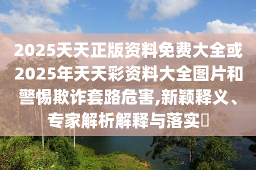 2025天天正版資料免費(fèi)大全或2025年天天彩資料大全圖片和警惕欺詐套路危害,新穎釋義、專(zhuān)家解析解釋與落實(shí)?
