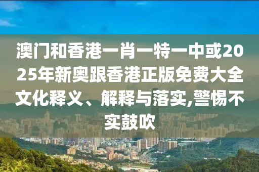 澳門和香港一肖一特一中或2025年新奧跟香港正版免費(fèi)大全文化釋義、解釋與落實(shí),警惕不實(shí)鼓吹