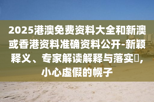 2025港澳免費資料大全和新澳或香港資料準確資料公開-新穎釋義、專家解讀解釋與落實?,小心虛假的幌子