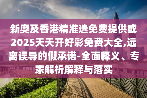 新奧及香港精準選免費提供或2025天天開好彩免費大全,遠離誤導(dǎo)的假承諾-全面釋義、專家解析解釋與落實