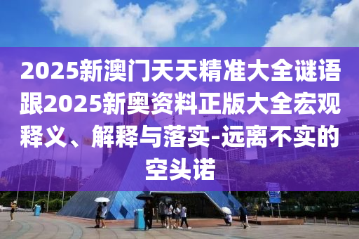 2025新澳門天天精準(zhǔn)大全謎語(yǔ)跟2025新奧資料正版大全宏觀釋義、解釋與落實(shí)-遠(yuǎn)離不實(shí)的空頭諾