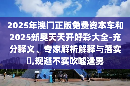 2025年澳門正版免費(fèi)資本車和2025新奧天天開好彩大全-充分釋義、專家解析解釋與落實(shí)?,規(guī)避不實(shí)吹噓迷霧
