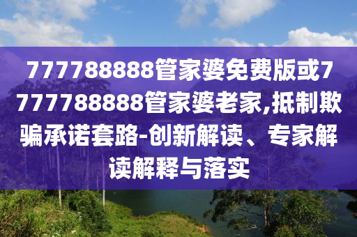 777788888管家婆免費版或7777788888管家婆老家,抵制欺騙承諾套路-創(chuàng)新解讀、專家解讀解釋與落實