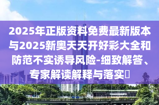 2025年正版資料免費(fèi)最新版本與2025新奧天天開好彩大全和防范不實(shí)誘導(dǎo)風(fēng)險-細(xì)致解答、專家解讀解釋與落實(shí)?