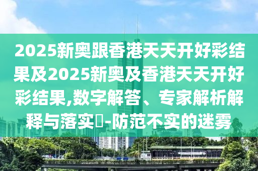 2025新奧跟香港天天開好彩結(jié)果及2025新奧及香港天天開好彩結(jié)果,數(shù)字解答、專家解析解釋與落實?-防范不實的迷霧