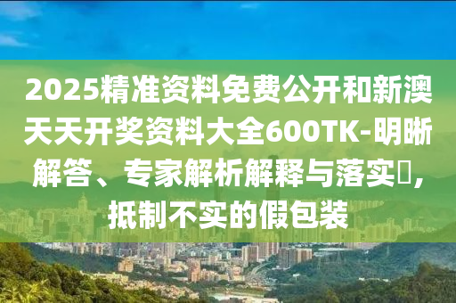 2025精準(zhǔn)資料免費(fèi)公開和新澳天天開獎資料大全600TK-明晰解答、專家解析解釋與落實?,抵制不實的假包裝