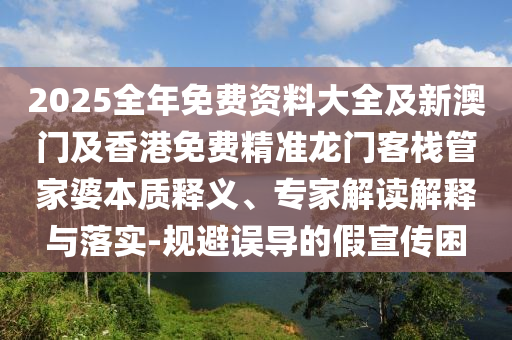 2025全年免費資料大全及新澳門及香港免費精準(zhǔn)龍門客棧管家婆本質(zhì)釋義、專家解讀解釋與落實-規(guī)避誤導(dǎo)的假宣傳困