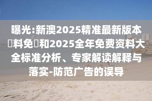 曝光:新澳2025精準(zhǔn)最新版本資料免費(fèi)和2025全年免費(fèi)資料大全標(biāo)準(zhǔn)分析、專(zhuān)家解讀解釋與落實(shí)-防范廣告的誤導(dǎo)