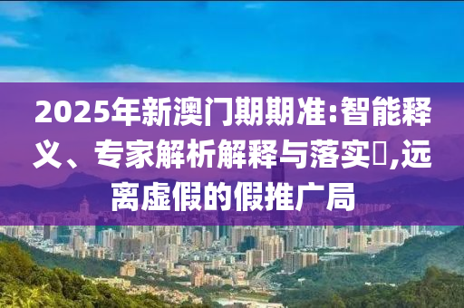 2025年新澳門期期準:智能釋義、專家解析解釋與落實?,遠離虛假的假推廣局