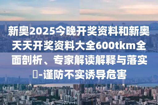 新奧2025今晚開獎資料和新奧天天開獎資料大全600tkm全面剖析、專家解讀解釋與落實(shí)?-謹(jǐn)防不實(shí)誘導(dǎo)危害