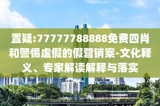 置疑:77777788888免費(fèi)四肖和警惕虛假的假營銷案-文化釋義、專家解讀解釋與落實(shí)