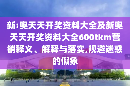 新:奧天天開獎(jiǎng)資料大全及新奧天天開獎(jiǎng)資料大全600tkm營(yíng)銷釋義、解釋與落實(shí),規(guī)避迷惑的假象